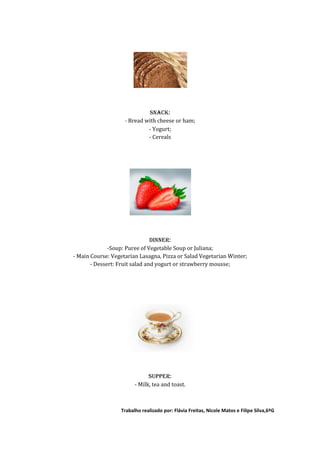 SNACK:
                    - Bread with cheese or ham;
                             - Yogurt;
                             - Cereals




                                DINNER:
              -Soup: Puree of Vegetable Soup or Juliana;
- Main Course: Vegetarian Lasagna, Pizza or Salad Vegetarian Winter;
       - Dessert: Fruit salad and yogurt or strawberry mousse;




                              SUPPER:
                        - Milk, tea and toast.



                  Trabalho realizado por: Flávia Freitas, Nicole Matos e Filipe Silva,6ºG
 