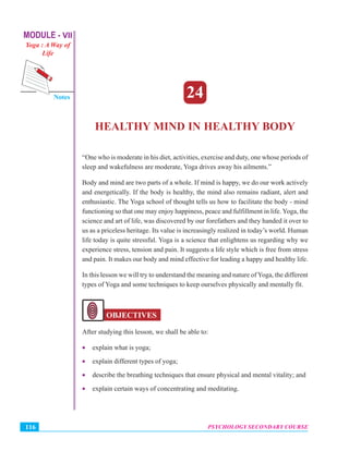 MODULE - VII
Yoga : A Way of
Life
Psychology Secondary Course
Notes
PSYCHOLOGY SECONDARY COURSE116
Healthy Mind in Healthy Body
24
HEALTHY MIND IN HEALTHY BODY
“One who is moderate in his diet, activities, exercise and duty, one whose periods of
sleep and wakefulness are moderate, Yoga drives away his ailments.”
Body and mind are two parts of a whole. If mind is happy, we do our work actively
and energetically. If the body is healthy, the mind also remains radiant, alert and
enthusiastic. The Yoga school of thought tells us how to facilitate the body - mind
functioning so that one may enjoy happiness, peace and fulfillment in life. Yoga, the
science and art of life, was discovered by our forefathers and they handed it over to
us as a priceless heritage. Its value is increasingly realized in today’s world. Human
life today is quite stressful. Yoga is a science that enlightens us regarding why we
experience stress, tension and pain. It suggests a life style which is free from stress
and pain. It makes our body and mind effective for leading a happy and healthy life.
In this lesson we will try to understand the meaning and nature of Yoga, the different
types of Yoga and some techniques to keep ourselves physically and mentally fit.
OBJECTIVES
After studying this lesson, we shall be able to:
• explain what is yoga;
• explain different types of yoga;
• describe the breathing techniques that ensure physical and mental vitality; and
• explain certain ways of concentrating and meditating.
 