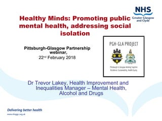 Healthy Minds: Promoting public
mental health, addressing social
isolation
Dr Trevor Lakey, Health Improvement and
Inequalities Manager – Mental Health,
Alcohol and Drugs
Pittsburgh-Glasgow Partnership
webinar,
22nd
February 2018
 