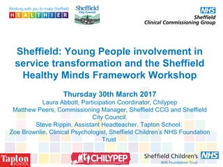 Sheffield: Young People involvement in
service transformation and the Sheffield
Healthy Minds Framework Workshop
Thursday 30th March 2017
Laura Abbott, Participation Coordinator, Chilypep
Matthew Peers, Commissioning Manager, Sheffield CCG and Sheffield
City Council.
Steve Rippin, Assistant Headteacher, Tapton School.
Zoe Brownlie, Clinical Psychologist, Sheffield Children’s NHS Foundation
Trust
 