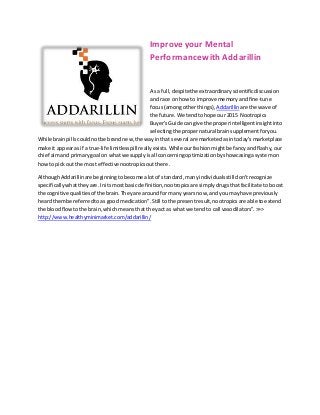 Improve your Mental
Performancewith Addarillin
As a full,despitethe extraordinaryscientificdiscussion
and race onhow to improve memoryandfine-tune
focus(amongotherthings), Addarillin are the wave of
the future.We tendto hope our 2015 Nootropics
Buyer'sGuide can give the properintelligentinsightinto
selectingthe propernatural brainsupplementforyou.
While brainpillscouldnotbe brandnew,the wayinthat several are marketedasintoday's marketplace
make it appearas if a true-life limitlesspill reallyexists.While ourfashionmightbe fancyandflashy,our
chief aimand primarygoal on whatwe supplyisall concerningoptimizationbyshowcasingasystemon
how to pickout the most effectivenootropicsoutthere.
AlthoughAddarillinare beginningtobecome alotof standard,manyindividualsstill don'trecognize
specificallywhattheyare.Initsmostbasic definition,nootropicsare simplydrugsthatfacilitate toboost
the cognitive qualitiesof the brain.Theyare aroundfor many yearsnow,andyou mayhave previously
heardthembe referredtoas good medication”.Still tothe presentresult,nootropicsare able toextend
the bloodflowtothe brain,whichmeansthat theyact as what we tendto call vasodilators”.>>>
http://www.healthyminimarket.com/addarillin/
 