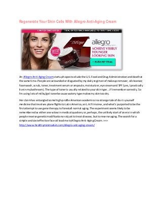 Regenerate Your Skin Cells With Allegro Anti-Aging Cream
An AllegroAnti-AgingCreamstartuphopestoelude the U.S.FoodandDrug Administrationanddeathat
the same time.People are astoundedordisgustedbymydailyregimenof makeupremover,oilcleanser,
foamwash,scrub, toner,treatmentserumorampoule,moisturizer,eye creamand SPF(yes,Ipractically
live inmybathroom).The type of toneris usuallyrelatedtoyourskintype…if Iremembercorrectly.So
I'm usinglotsof milky/gel tonerbecause waterytype makesmyskintoodry.
Her claimhas entangledsome high-profileAmericanacademicsinastrange tale of do-it-yourself
medicine thatinvolvesplane flightstoLatinAmerica,anL.A.filmcrew,andwhat's purportedtobe the
firstattemptto use gene therapytoforestall normal aging.The experimentseemslikelytobe
rememberedaseitheranewlowinmedical quackeryor,perhaps,the unlikelystartof anera in which
people receive geneticmodificationsnotjusttotreat disease,buttoreverse aging.The searchfora
simple andcosteffectiveface oil leadme toAllegroAnti-AgingCream.>>>
http://www.healthyminimarket.com/allegro-anti-aging-cream/
 