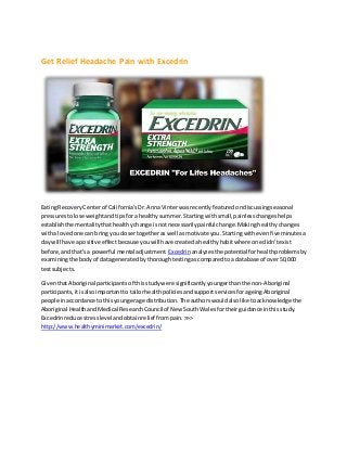 Get Relief Headache Pain with Excedrin
EatingRecoveryCenterof California'sDr.AnnaVinter wasrecentlyfeaturedondiscussingseasonal
pressurestolose weightandtipsfora healthysummer.Startingwithsmall,painlesschangeshelps
establishthe mentalitythathealthychange isnotnecessarilypainfulchange.Makinghealthychanges
witha lovedone can bringyouclosertogetheraswell asmotivate you.Startingwithevenfiveminutesa
day will have apositive effectbecauseyouwill have createdahealthyhabitwhere one didn'texist
before,andthat'sa powerful mental adjustment. Excedrin analyzesthe potentialforhealthproblemsby
examiningthe bodyof datageneratedbythoroughtestingascomparedtoa database of over50,000
testsubjects.
GiventhatAboriginal participantsof thisstudywere significantlyyoungerthanthe non-Aboriginal
participants,itisalsoimportantto tailorhealthpoliciesandsupportservicesforageingAboriginal
people inaccordance tothisyoungerage distribution.The authorswouldalsolike toacknowledge the
Aboriginal HealthandMedical ResearchCouncilof New SouthWalesfortheirguidance inthisstudy.
Excedrinreduce stresslevel andobtainrelief frompain.>>>
http://www.healthyminimarket.com/excedrin/
 