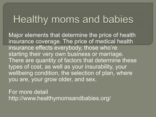 Major elements that determine the price of health
insurance coverage. The price of medical health
insurance effects everybody, those who’re
starting their very own business or marriage.
There are quantity of factors that determine these
types of cost, as well as your insurability, your
wellbeing condition, the selection of plan, where
you are, your grow older, and sex.
For more detail
http://www.healthymomsandbabies.org/
 