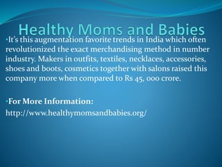 •It’s this augmentation favorite trends in India which often
revolutionized the exact merchandising method in number
industry. Makers in outfits, textiles, necklaces, accessories,
shoes and boots, cosmetics together with salons raised this
company more when compared to Rs 45, 000 crore.
•For More Information:
http://www.healthymomsandbabies.org/
 