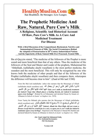 The Prophetic Medicine And
      Raw, Natural, Pure Cow’s Milk
        A Religious, Scientific And Historical Account
          Of Raw, Pure Cow’s Milk As A Cure And
                     Medicinal Treatment
                         For Disease
      With A Brief Discussion of the Compositional, Biochemical, Nutritive and
        Immunological Elements of Milk, The Social Circumstances Behind
       the Adoption of Pasteurisation in 20th Century Industrialized Nations
      And the Superiority of Real, Natural Milk Over Processed, Treated Milk

Ibn al-Qayyim stated, “The medicine of the followers of the Prophet is more
sound and more beneficial than that of any others. Thus the medicine of the
followers of the Seal and Master and Leader of the prophets, Muhammad bin
‘Abdullaah, (sallallaahu alayhi wasallam) is the most perfect medicine, the
soundest and the most beneficial. This will only be recognised by one who
knows both the medicine of other people and that of the followers of the
Prophet (sallallaahu alayhi wasallam) and then compares them, whereupon
the difference will become clear to him”. (Zaad al-Ma’aad 3/380)
      From Ibn Mas’ood (radiallaahu `anhu) who narrates that the Messenger of Allaah
                                   ‫ﺗﺪاووا ﺑﺄﻟﺒﺎن اﻟﺒﻘﺮ ﻓﺈﻧﻲ أرﺟﻮ أن ﻳﺠﻌﻞ اﷲ‬
      (sallallaahu alayhi wasallam) said,
      ‫“ ﻓﻴﻬﺎ ﺷﻔﺎء ﻓﺈﻧﻬﺎ ﺗﺄآﻞ ﻣﻦ آﻞ اﻟﺸﺠﺮ‬Take cow’s milk as (medicinal) treatment
      for indeed I hope that Allaah places a healing therein, for indeed it ruminates
      upon every herbage”. Related by at-Tabaraanee and declared Hasan by Imaam al-
      Albaanee in Saheeh al-Jaami’ as-Sagheer (no. 2929).

      From Taariq bin Shihaab who narrates that the Messenger of Allaah (sallallaahu
                        ‫إن اﷲ ﺗﻌﺎﻟﻰ ﻟﻢ ﻳﻀﻊ داء إﻻ وﺿﻊ ﻟﻪ ﺷﻔﺎء ﻓﻌﻠﻴﻜﻢ ﺑﺄﻟﺒﺎن‬
      alayhi wasallam) said,
      ‫“ اﻟﺒﻘﺮ ﻓﺈﻧﻬﺎ ﺗﺮم ﻣﻦ آﻞ اﻟﺸﺠﺮ‬Indeed, Allaah the Most High, did not create a
      disease except that he created for it a cure, so upon you is cow’s milk for indeed it
      ruminates upon every herbage”. Reported in the Musnad of Ahmad Ibn Hanbal and
      declared Saheeh by Imaam al-Albaanee in Saheeh al-Jaami’ as-Sagheer (no. 1808).




                                            Version 1.20
 