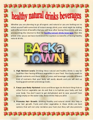 Whether you are planning to go all organic and natural or you are looking out to
refuel yourself with some kind of instant energy drink, your mind might be tickling
with different kind of benefits that you will have after having those drinks and you
are searching the internet to find the healthy natural drinks beverages then this
article is for you as we have mentioned the topmost six benefits of having healthy
natural drinks.
1. High Nutrient Levels: Drinking these natural and healthy drinks is way far
healthier than having different vegetables in your food. Your body needs to
absorb nutrients and these kinds of juices and beverages provide different
kind of nutrients that your body will easily absorb and you will end up
having good nutrient and energy levels.
2. Keeps your Body Hydrated: Juices and Beverages do the best thing that no
other fruit or vegetable can do and that is to hydrate your body and fuel
your body. You don’t want to get dehydrated and to save yourself from
being empty on the water side, these drinks help you allot.
3. Promotes Hair Growth: Drinking Healthy and natural drinks also help in
your hair growth. Fruits and other vegetables in these drinks are best
options that will not only revitalize your hairs but they will also promote
 
