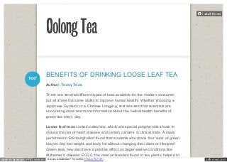 BENEFITS OF DRINKING LOOSE LEAF TEA 
Author: Teasy Teas 
There are several different types of teas available for the modern consumer, 
but all share the same ability to improve human health! Whether choosing a 
Japanese Gyokuro or a Chinese Longjing, rest assured that scientists are 
uncovering more and more information about the herbal health benefits of 
green tea every day. 
Loose leaf teas contain catechins, which are special polyphenols shown to 
reduce the risk of heart disease and certain cancers in clinical trials. A study 
performed in Edinburgh also found that students who drank four cups of green 
tea per day lost weight and body fat without changing their diets or lifestyles! 
Green teas may also have a positive effect on degenerative conditions like 
Alzheimer’s disease; ECGC, the main antioxidant found in tea plants, helped to 
TEXT 
open in browser PRO version Are you a developer? Try out the HTML to PDF API pdfcrowd.com 
 