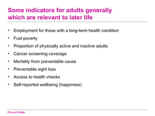 Some indicators for adults generally
which are relevant to later life

•    Employment for those with a long-term health condition
•    Fuel poverty
•    Proportion of physically active and inactive adults
•    Cancer screening coverage
•    Mortality from preventable cause
•    Preventable sight loss
•    Access to health checks
•    Self-reported wellbeing (happiness)




Fit as a Fiddle
 