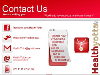 Contact Us
We are waiting you                “Working to revolutionize healthcare industry”



       facebook.com/HealthYotta


                                        Register Now
       twitter.com/HealthYotta          By Using the
                                        Registration
                                        Form.
       HealthYotta@gmail.com            See the
                                        Description
                                         part in
       HealthYotta.com                     slideshare
       (under construction)                 or contact us


       +20 1111 72 55 66
 