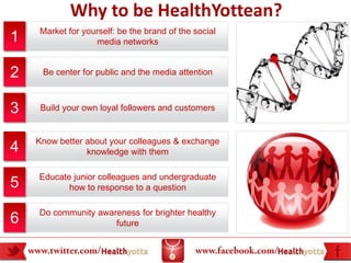 Why to be HealthYottean?
    Market for yourself: be the brand of the social
1                 media networks


2    Be center for public and the media attention



3    Build your own loyal followers and customers


    Know better about your colleagues & exchange
4               knowledge with them

    Educate junior colleagues and undergraduate
5          how to response to a question

    Do community awareness for brighter healthy
6                    future
 