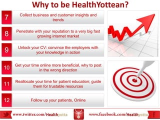 Why to be HealthYottean?
       Collect business and customer insights and
7                        trends

     Penetrate with your reputation to a very big fast
8               growing internet market

      Unlock your CV: convince the employers with
9              your knowledge in action


     Get your time online more beneficial, why to post
10                in the wrong direction

     Reallocate your time for patient education; guide
11             them for trustable resources


12           Follow up your patients, Online
 