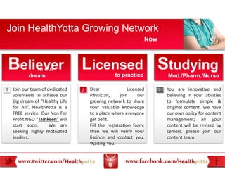 Join HealthYotta Growing Network
                                                                Now



Believer      in our
           dream
                                 Licensed Studying
                                                 to practice              Med./Pharm./Nurse

1   Join our team of dedicated   2   Dear                Licensed     3   You are innovative and
    volunteers to achieve our        Physician,      join     our         believing in your abilities
    big dream of “Healthy Life       growing network to share             to formulate simple &
    for All”. HealthYotta is a       your valuable knowledge              original content. We have
    FREE service. Our Non For        to a place where everyone            our own policy for content
    Profit NGO “Tamkeen” will        get befit.                           management; all your
    start soon.       We are         Fill the registration form;          content will be revised by
    seeking highly motivated         then we will verify your             seniors. please join our
    leaders.                         liscince and contact you.            content team.
                                     Waiting You.
 