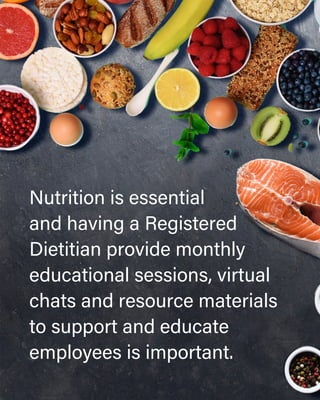 Nutrition is essential
and having a Registered
Dietitian provide monthly
educational sessions, virtual
chats and resource materials
to support and educate
employees is important.
 