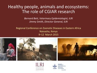 Healthy people, animals and ecosystems:
The role of CGIAR research
Bernard Bett, Veterinary Epidemiologist, ILRI
Jimmy Smith, Director General, ILRI
Regional Conference on Zoonotic Diseases in Eastern Africa
Naivasha, Kenya
9–12 March 2015
 