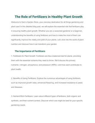 The Role of Fertilizers in Healthy Plant Growth
Welcome to Sam’s Garden Store, your one-stop destination for all things gardening and
plant care! In this detailed blog post, we will explore the essential role that fertilizers play
in ensuring healthy plant growth. Whether you are a seasoned gardener or a beginner,
understanding the benefits of using fertilizers and how to make the most of them can
significantly improve the vitality and yield of your plants. Let’s dive into the world of plant
nutrition and discover how it can transform your garden.
The Importance of Fertilizers
1. Fertilizers for Plant Growth: Fertilizers are like a balanced diet for plants, providing
them with the essential nutrients they need to thrive. We’ll discuss the primary
nutrients—nitrogen, phosphorus, and potassium (NPK)—and how each contributes to
plant health.
2. Benefits of Using Fertilizers: Explore the numerous advantages of using fertilizers,
such as improved growth rates, enhanced flowering, and increased resistance to pests
and diseases.
3. Nutrient-Rich Fertilizers: Learn about different types of fertilizers, both organic and
synthetic, and their nutrient content. Discover which one might be best for your specific
gardening needs.
 