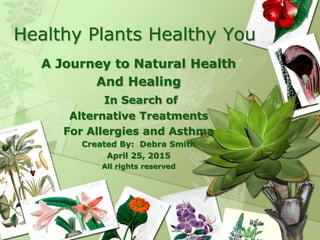 Healthy Plants Healthy You
A Journey to Natural Health
And Healing
In Search of
Alternative Treatments
For Allergies and Asthma
Created By: Debra Smith
April 25, 2015
All rights reserved
 