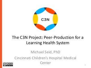 1 
The C3N Project: Peer-Production for a 
Learning Health System 
Michael Seid, PhD 
Cincinnati Children’s Hospital Medical 
Center 
 