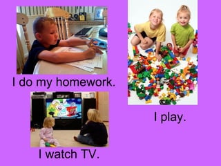 I do my homework. 
I play. 
I watch TV. 
 