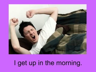 I get up in the morning. 
 