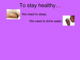 To stay healthy… 
We need to sleep. 
We need to drink water. 
 