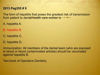 2013 Pag355 # 9
The form of hepatitis that poses the greatest risk of transmission
from patient to dental health care worker is
A. hepatitis A.
B. hepatitis B.
C. hepatitis C.

D. hepatitis D.
Immunization: All members of the dental team (who are exposed
to blood or blood contaminated articles) should be vaccinated
against hepatitis B.
Text book of Operative Dentistry

 