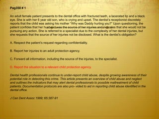 Pag358 # 1
An adult female patient presents to the dental office with fractured teeth, a lacerated lip and a black
eye. She is with her 6 year old son, who is crying and upset. The dentist’s receptionist discretely
reports that the child was asking his mother “Why was Daddy hurting you?” Upon questioning, the
patient confides that her husband was the source of her injuries and indicates that she would not be
pursuing any action. She is referred to a specialist due to the complexity of her dental injuries, but
she requests that the source of her injuries not be disclosed. What is the dentist’s obligation?
A. Respect the patient’s request regarding confidentiality.
B. Report her injuries to an adult protection agency.
C. Forward all information, including the source of the injuries, to the specialist.
D. Report the situation to a relevant child protection agency.
Dental health professionals continue to under-report child abuse, despite growing awareness of their
potential role in detecting this crime. This article presents an overview of child abuse and neglect
and outlines the indicators that may alert dental professionals to possible maltreatment of child
patients. Documentation protocols are also pro- vided to aid in reporting child abuse identified in the
dental office.
J Can Dent Assoc 1999; 65:387-91

 