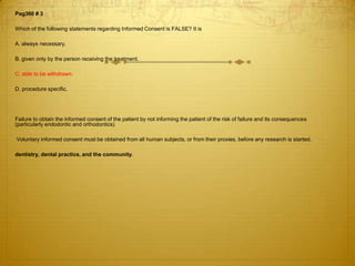 Pag360 # 3
Which of the following statements regarding Informed Consent is FALSE? It is
A. always necessary.

B. given only by the person receiving the treatment.
C. able to be withdrawn.
D. procedure specific.

Failure to obtain the informed consent of the patient by not informing the patient of the risk of failure and its consequences
(particularly endodontic and orthodontics)
Voluntary informed consent must be obtained from all human subjects, or from their proxies, before any research is started.
dentistry, dental practice, and the community.

 