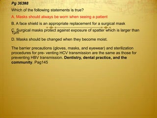 Pg 363#8
Which of the following statements is true?
A. Masks should always be worn when seeing a patient
B. A face shield is an appropriate replacement for a surgical mask
C. Surgical masks protect against exposure of spatter which is larger than
1μm
D. Masks should be changed when they become moist.

The barrier precautions (gloves, masks, and eyewear) and sterilization
procedures for pre- venting HCV transmission are the same as those for
preventing HBV transmission. Dentistry, dental practice, and the
community. Pag145

 