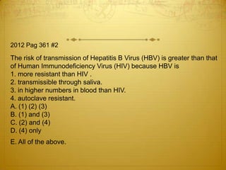2012 Pag 361 #2

The risk of transmission of Hepatitis B Virus (HBV) is greater than that
of Human Immunodeficiency Virus (HIV) because HBV is
1. more resistant than HIV .
2. transmissible through saliva.
3. in higher numbers in blood than HIV.
4. autoclave resistant.
A. (1) (2) (3)
B. (1) and (3)
C. (2) and (4)
D. (4) only
E. All of the above.

 