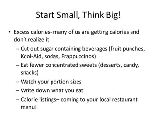 Start Small, Think Big! Excess calories- many of us are getting calories and don ’ t realize it Cut out sugar containing beverages (fruit punches, Kool-Aid, sodas, Frappuccinos) Eat fewer concentrated sweets (desserts, candy, snacks) Watch your portion sizes Write down what you eat Calorie listings– coming to your local restaurant menu! 