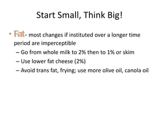 Start Small, Think Big! Fat -  most changes if instituted over a longer time period are imperceptible Go from whole milk to 2% then to 1% or skim Use lower fat cheese (2%) Avoid trans fat, frying; use more olive oil, canola oil 