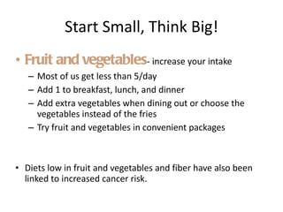 Start Small, Think Big! Fruit and vegetables - increase your intake  Most of us get less than 5/day Add 1 to breakfast, lunch, and dinner Add extra vegetables when dining out or choose the vegetables instead of the fries Try fruit and vegetables in convenient packages Diets low in fruit and vegetables and fiber have also been linked to increased cancer risk. 