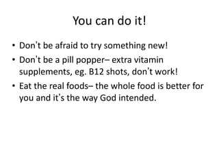 You can do it! Don ’ t be afraid to try something new! Don ’ t be a pill popper– extra vitamin supplements, eg. B12 shots, don ’ t work! Eat the real foods– the whole food is better for you and it ’ s the way God intended. 