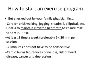 How to start an exercise program Get checked out by your family physician first. Cardio– brisk walking, jogging, treadmill, elliptical, etc. Goal is to  maintain elevated heart rate  to ensure max calorie burning. At least 3 time a week (preferably 5), 30 min per session 30 minutes does not have to be consecutive Cardio burns fat, reduces bone loss, risk of heart disease, cancer and depression 