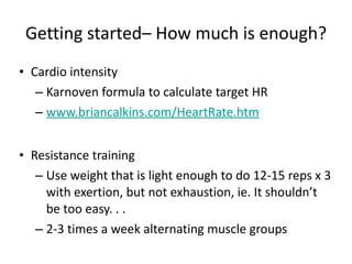 Getting started– How much is enough? Cardio intensity Karnoven formula to calculate target HR www.briancalkins.com / HeartRate.htm   Resistance training Use weight that is light enough to do 12-15 reps x 3 with exertion, but not exhaustion, ie. It shouldn’t be too easy. . . 2-3 times a week alternating muscle groups 