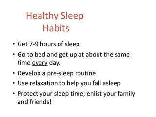 Healthy Sleep  Habits Get 7-9 hours of sleep Go to bed and get up at about the same time  every  day. Develop a pre-sleep routine Use relaxation to help you fall asleep Protect your sleep time; enlist your family and friends! 