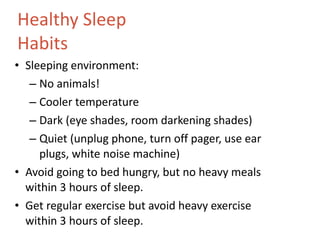 Healthy Sleep  Habits Sleeping environment: No animals! Cooler temperature Dark (eye shades, room darkening shades) Quiet (unplug phone, turn off pager, use ear plugs, white noise machine) Avoid going to bed hungry, but no heavy meals within 3 hours of sleep.  Get regular exercise but avoid heavy exercise within 3 hours of sleep. 