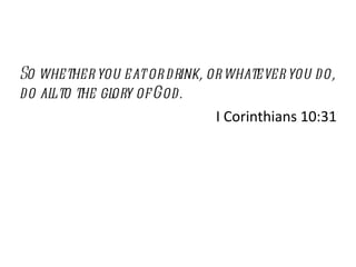 So whether you eat or drink, or whatever you do, do all to the glory of God. I Corinthians 10:31 