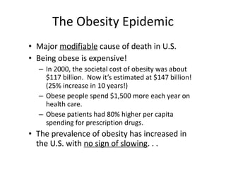 The Obesity Epidemic Major  modifiable  cause of death in U.S.  Being obese is expensive! In 2000, the societal cost of obesity was about $117 billion.  Now it’s estimated at $147 billion! (25% increase in 10 years!) Obese people spend $1,500 more each year on health care. Obese patients had 80% higher per capita spending for prescription drugs. The prevalence of obesity has increased in the U.S. with  no sign of slowing . . . 