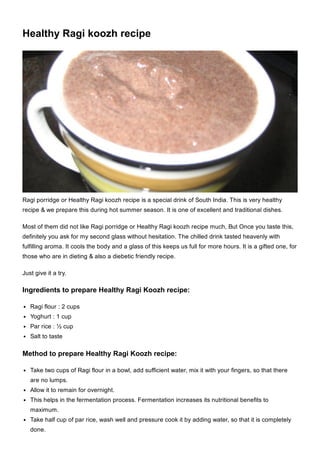 Healthy Ragi koozh recipe
Ragi porridge or Healthy Ragi koozh recipe is a special drink of South India. This is very healthy
recipe & we prepare this during hot summer season. It is one of excellent and traditional dishes.
Most of them did not like Ragi porridge or Healthy Ragi koozh recipe much, But Once you taste this,
definitely you ask for my second glass without hesitation. The chilled drink tasted heavenly with
fulfilling aroma. It cools the body and a glass of this keeps us full for more hours. It is a gifted one, for
those who are in dieting & also a diebetic friendly recipe.
Just give it a try.
Ingredients to prepare Healthy Ragi Koozh recipe:
Ragi flour : 2 cups
Yoghurt : 1 cup
Par rice : ½ cup
Salt to taste
Method to prepare Healthy Ragi Koozh recipe:
Take two cups of Ragi flour in a bowl, add sufficient water, mix it with your fingers, so that there
are no lumps.
Allow it to remain for overnight.
This helps in the fermentation process. Fermentation increases its nutritional benefits to
maximum.
Take half cup of par rice, wash well and pressure cook it by adding water, so that it is completely
done.
 