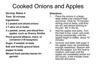 Cooked Onions and Apples 
Serving: Makes 4 
Time: 30 minutes 
Ingredients: 
3 c peeled and sliced onions 
3 T olive oil or butter 
3 c peeled, cored, and sliced firm 
apples, such as Granny Smiths 
Pinch ground allspice, mace, or 
cinnamon (1/8 teaspoon) 
Sugar, if needed, to taste 
Salt and freshly ground black 
pepper to taste 
Minced fresh parsley leaves for 
garnish 
Directions: 
1. Place the onions in a large, 
deep skillet over medium heat 
and cover. Cook for 10 minutes, 
stirring once or twice, until they 
are dry and almost sticking to 
the pan. Stir in the fat. 
2. Add the apples and spice. Turn 
the heat to low, cover, and cook, 
stirring occasionally, until the 
apples begin to soften, about 10 
minutes. 
3. Uncover and taste; add sugar if 
the apples have not contributed 
enough sweetness. Season with 
salt and pepper, turn the heat to 
medium, and cook until the 
apples are completely tender but 
not mushy, a few minutes more. 
Garnish and serve. 
 