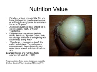 Nutrition Value 
• Families, unique households, Did you 
know that canned goods never expire 
or will last (in appropriate temperature) 
for up to 30 years? 
• A unique household goal should be to 
eat in-season, fresh, or frozen 
vegetables. 
• Did you know that onions (Yellow, 
white, Bermuda, Spanish, pearl, red) 
will change the color of everything that 
it is cooked along with? 
• Why do we cry around onions? It is 
called lachrimator. This substance 
combines with the moisture in your 
eyes forms a weak solution of sulfuric 
acid. 
Source: Recipe and nutrition facts 
courtesy of Mark B. (1998) 
This presentation, Onion series, design was created by 
Sherlene Stevens. Picture courtesy of Stevens.2014. 
