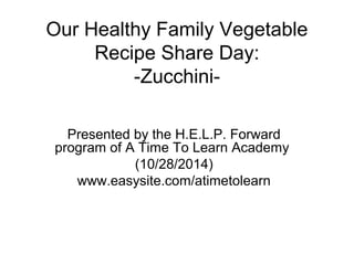 Our Healthy Family Vegetable 
Recipe Share Day: 
-Zucchini- 
Presented by the H.E.L.P. Forward 
program of A Time To Learn Academy 
(10/28/2014) 
www.easysite.com/atimetolearn 
 
