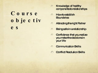 Course objectives Knowledge: of healthy components to relationships How to establish Boundaries Attracting the right Partner Being safe in a relationship Confidence: that you realize you make the decisions in your life Communication Skills Conflict Resolution Skills 