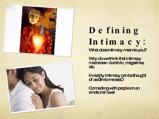 Defining Intimacy: What does intimacy mean to you? Why do we think that intimacy means sex- due to tv, magazines, etc. In reality Intimacy can be thought of as “In to me see” Connecting with people on an emotional level 