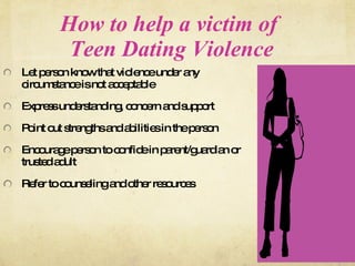 How to help a victim of  Teen Dating Violence Let person know that violence under any circumstance is not acceptable Express understanding, concern and support Point out strengths and abilities in the person Encourage person to confide in parent/guardian or trusted adult Refer to counseling and other resources 