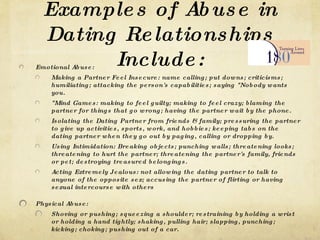 Examples of Abuse in Dating Relationships Include: Emotional Abuse: Making a Partner Feel Insecure: name calling; put downs; criticisms; humiliating; attacking the person's capabilities; saying &quot;Nobody wants you. &quot;Mind Games: making to feel guilty; making to feel crazy; blaming the partner for things that go wrong; having the partner wait by the phone. Isolating the Dating Partner from friends & family; pressuring the partner to give up activities, sports, work, and hobbies; keeping tabs on the dating partner when they go out by paging, calling or dropping by. Using Intimidation: Breaking objects; punching walls; threatening looks; threatening to hurt the partner; threatening the partner's family, friends or pet; destroying treasured belongings. Acting Extremely Jealous: not allowing the dating partner to talk to anyone of the opposite sex; accusing the partner of flirting or having sexual intercourse with others Physical Abuse: Shoving or pushing; squeezing a shoulder; restraining by holding a wrist or holding a hand tightly; shaking, pulling hair; slapping, punching; kicking; choking; pushing out of a car. Sexual Abuse: Any unwanted sexual contact, comments or gesturing within a relationship; manipulating a partner into doing something sexual that makes them feel uncomfortable. 