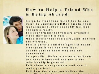 How to Help a Friend Who is Being Abused Listen to what your friend has to say. Don't be Judgmental! Don't make them feel ashamed. They probably feel bad enough already. Tell your friend that you are available when they need to talk .  Make it clear that you care, and that you are worried. Talk in private and don't gossip about what your friend has confided. Let the person know why you are concerned. Be specific . Refer to certain incidents you have witnessed and not to the relationship in general. Talk about what you saw and how it made you feel . Tell them the ways you believe the specific behavior is having an impact on them - &quot;When she put you down you seemed embarrassed and then you made excuses for what she did.&quot; Or &quot;When he was yelling you seemed frightened. &quot;Offer to get information 180's 2nd Floor, Youth Helpline, 888.222.2228On line sites include -  www.loveisnotabuse.comDon't give ultimatums - &quot;If you don't break up with him (or her) I'm not going to talk to you anymore.&quot; 
