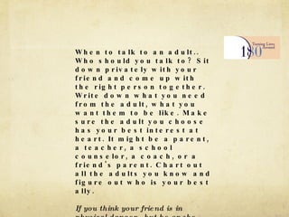 When to talk to an adult.. Who should you talk to? Sit down privately with your friend and come up with the right person together. Write down what you need from the adult, what you want them to be like. Make sure the adult you choose has your best interest at heart. It might be a parent, a teacher, a school counselor, a coach, or a friend's parent. Chart out all the adults you know and figure out who is your best ally. If you think your friend is in physical danger , but he or she doesn't want to seek any help, go ahead and tell an adult you trust. If you think the person's at serious risk, tell him or her you are going to go to an adult, and then do it. 